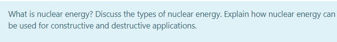 What is nuclear energy? Discuss the types of nuclear energy. Explain how nuclear energy can
be used for constructive and destructive applications.
