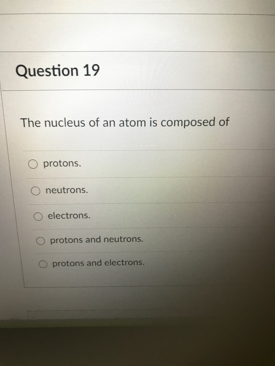 Question 19
The nucleus of an atom is composed of
O protons.
neutrons.
electrons.
protons and neutrons.
O protons and electrons.
