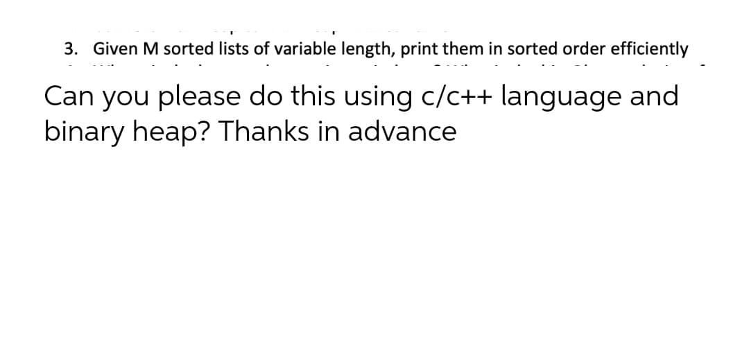 3. Given M sorted lists of variable length, print them in sorted order efficiently
Can you please do this using c/c++ language and
binary heap? Thanks in advance
