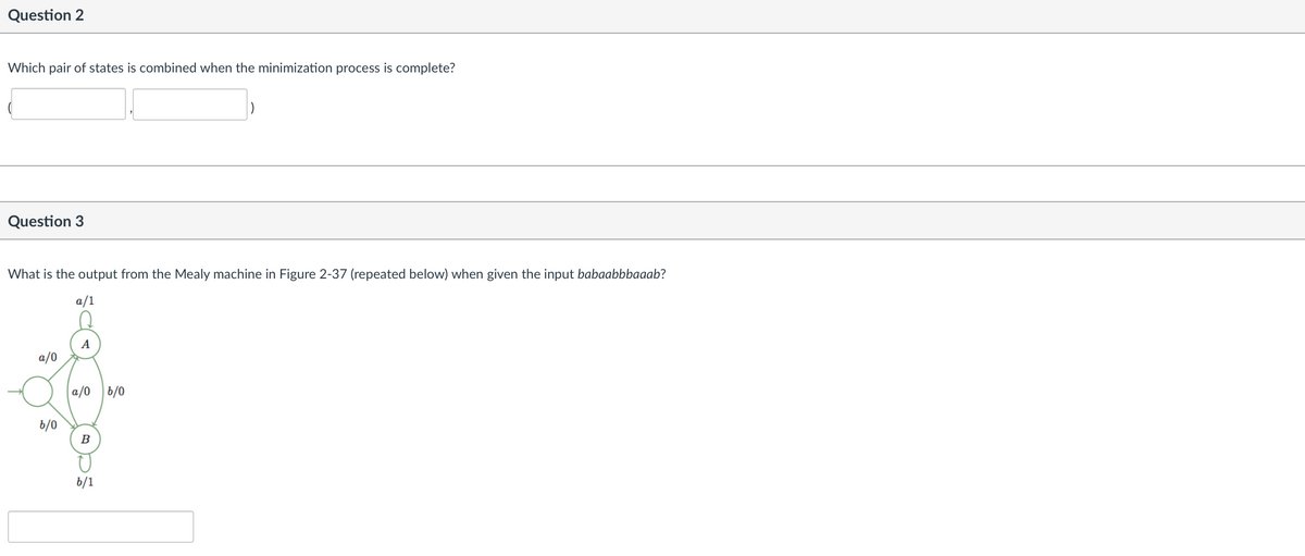 Question 2
Which pair of states is combined when the minimization process is complete?
Question 3
What is the output from the Mealy machine in Figure 2-37 (repeated below) when given the input babaabbbaaab?
a/1
A
a/0
a/0
b/0
b/0
B
6/1
