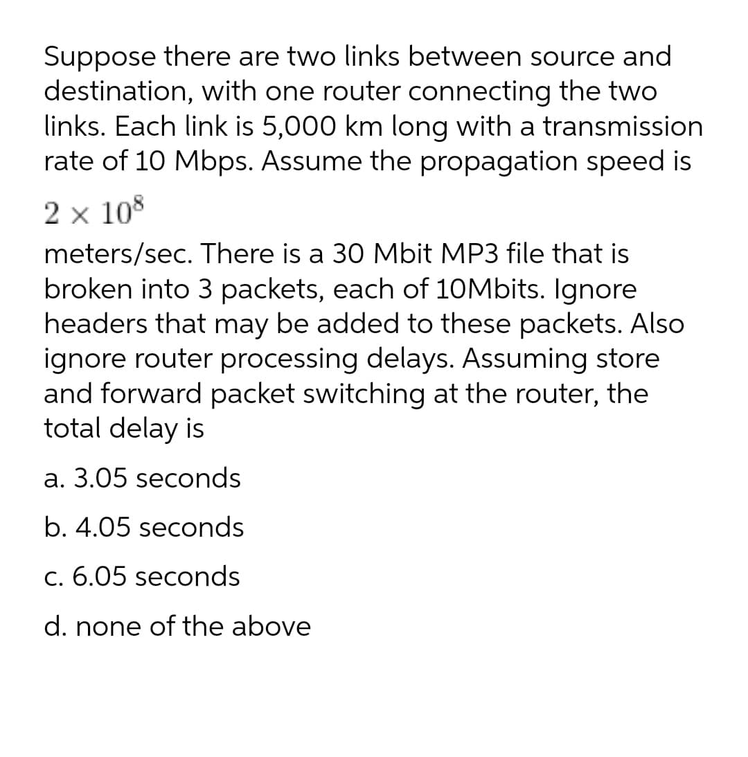 Suppose there are two links between source and
destination, with one router connecting the two
links. Each link is 5,000 km long with a transmission
rate of 10 Mbps. Assume the propagation speed is
2 x 108
meters/sec. There is a 30 Mbit MP3 file that is
broken into 3 packets, each of 10Mbits. Ignore
headers that may be added to these packets. Also
ignore router processing delays. Assuming store
and forward packet switching at the router, the
total delay is
а. 3.05 seconds
b. 4.05 seconds
c. 6.05 seconds
d. none of the above
