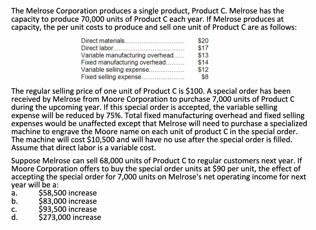 The Melrose Corporation produces a single product, Product C. Melrose has the
capacity to produce 70,000 units of Product C each year. If Melrose produces at
capacity, the per unit costs to produce and sell one unit of Product C are as follows:
Direct materials.
Direct labor...
Variable manufacturing overhead.
Fixed manufacturing overhead.
Variable selling expense.
Fixed selling expense..
$20
$17
$13
$14
$12
$8
The regular selling price of one unit of Product C is $100. A special order has been
received by Melrose from Moore Corporation to purchase 7,000 units of Product C
during the upcoming year. If this special order is accepted, the variable selling
expense will be reduced by 75%. Total fixed manufacturing overhead and fixed selling
expenses would be unaffected except that Melrose will need to purchase a specialized
machine to engrave the Moore name on each unit of product C in the special order.
The machine will cost $10,500 and will have no use after the special order is filled.
Assume that direct labor is a variable cost.
Suppose Melrose can sell 68,000 units of Product C to regular customers next year. If
Moore Corporation offers to buy the special order units at $90 per unit, the effect of
accepting the special order for 7,000 units on Melrose's net operating income for next
year will be a:
а.
b.
$58,500 increase
$83,000 increase
$93,500 increase
$273,000 increase
С.
d.
