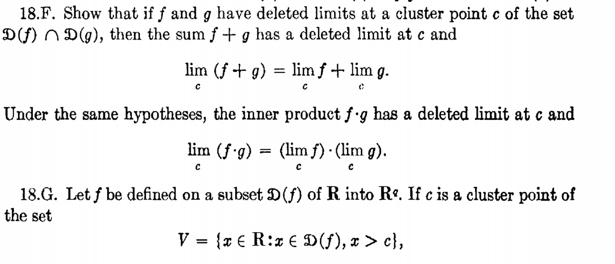 18.F. Show that if f and g have deleted limits at a cluster point c of the set
D(f) n D(g), then the sum f + g has a deleted limit at c and
lim (f + g) = lim f + lim g.
%3|
Under the same hypotheses, the inner product f g has a deleted limit at c and
lim (f.g) = (lim f) · (lim g).
18.G. Let f be defined on a subset D(f) of R into R. If c is a cluster point of
the set
V = {x € R:x € D(f), x > c},
