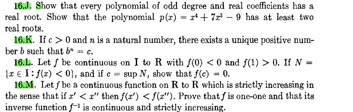 16.J. Show that every polynomial of odd degree and real coefficients has a
real root. Show that the polynomial p(x) = x* + 7x³ – 9 has at least two
real roots.
16.K. If c > 0 and n is a natural number, there exists a unique positive num-
ber b such that b*
с.
16.L. Let f be continuous on I to R with f(0) < 0 and f(1) > 0. If N =
{x € I: f(x) < 0}, and if c
16.M. Let f be a continuous function on R to R which is strictly increasing in
the sense that if x' < x" then f(x') < f(x"). Prove that f is one-one and that its
inverse function f- is continuous and strictly increasing.
sup N, show that f(c)
0.
