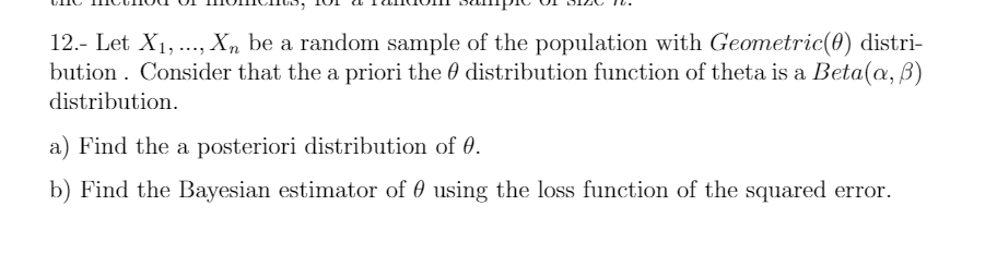 12.- Let X1,..., Xn be a random sample of the population with Geometric(0) distri-
bution . Consider that the a priori the 0 distribution function of theta is a Beta(a, B)
distribution.
a) Find the a posteriori distribution of 0.
b) Find the Bayesian estimator of 0 using the loss function of the squared error.
