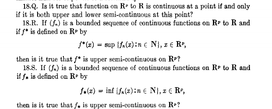 18.Q. Is it true that function on R- to R is continuous at a point if and only
if it is both upper and lower semi-continuous at this point?
18.R. If (fn) is a bounded sequence of continuous functions on R? to R and
if f* is defined on Rº by
* (x) ,
= sup {fn(x):n e N}, x € R?,
then is it true that f* is upper semi-continuous on RP?
18.S. If (fa) is a bounded sequence of continuous functions on Rº to R and
if fa is defined on R by
f+ (x) = inf {fm (x):n € N}, x € RP,
then is it true that fy is upper semi-continuous on R»?
