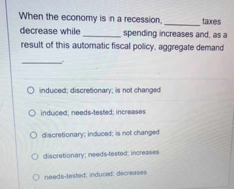 When the economy is in a recession,
taxes
decrease while
spending increases and, as a
result of this automatic fiscal policy, aggregate demand
O induced; discretionary; is not changed
O induced; needs-tested; increases
O discretionary; induced; is not changed
O discretionary; needs-tested; increases
O needs-tested; induced; decreases