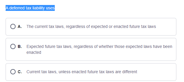 A deferred tax liability uses
O A. The current tax laws, regardless of expected or enacted future tax laws
O B. Expected future tax laws, regardless of whether those expected laws have been
enacted
O c. Current tax laws, unless enacted future tax laws are different
