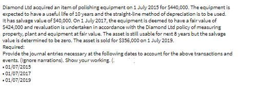Diamond Ltd acquired an item of polishing equipment on 1 July 2015 for $440,000. The equipment is
expected to have a useful life of 10 years and the straight-line method of depreciation is to be used.
It has salvage value of $40,000. On 1 July 2017, the equipment is deemed to have a fair value of
$424,000 and revaluation is undertaken in accordance with the Diamond Ltd policy of measuring
property, plant and equipment at fair value. The asset is still usable for next 8 years but the salvage
value is determined to be zero. The asset is sold for $356,000 on 1 July 2019.
Required:
Provide the journal entries necessary at the following dates to account for the above transactions and
events. (ignore narrations). Show your working. (.
• 01/07/2015
• 01/07/2017
• 01/07/2019
