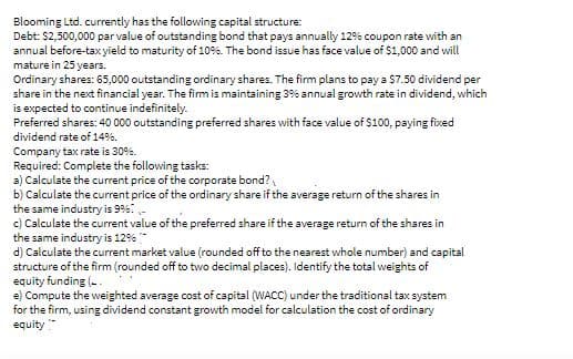 Blooming Ltd. currently has the following capital structure:
Debt: $2,500,000 par value of outstanding bond that pays annually 12% coupon rate with an
annual before-tax yield to maturity of 109%. The bond issue has face value of $1,000 and will
mature in 25 years.
Ordinary shares: 65,000 outstanding ordinary shares. The firm plans to pay a $7.50 dividend per
share in the next financial year. The firm is maintaining 3% annual growth rate in dividend, which
is expected to continue indefinitely.
Preferred shares: 40 000 outstanding preferred shares with face value of $100, paying fixed
dividend rate of 14%.
Company tax rate is 30%.
Required: Complete the following tasks:
3) Calculate the current price of the corporate bond?
b) Calculate the current price of the ordinary share if the average return of the shares in
the same industry is 9%: -
c) Calculate the current value of the preferred share if the average return of the shares in
the same industry is 12%
d) Calculate the current market value (rounded off to the nearest whole number) and capital
structure of the firm (rounded off to two decimal places). Identify the total weights of
equity funding (-.
e) Compute the weighted average cost of capital (WACC) under the traditional tax system
for the firm, using dividend constant growth model for calculation the cost of ordinary
equity "
