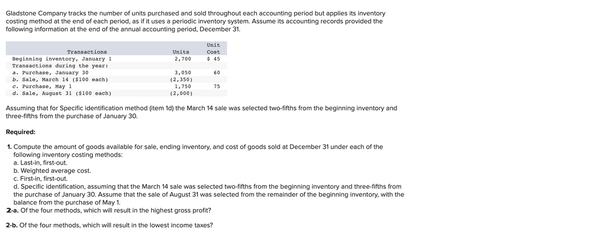 Gladstone Company tracks the number of units purchased and sold throughout each accounting period but applies its inventory
costing method at the end of each period, as if it uses a periodic inventory system. Assume its accounting records provided the
following information at the end of the annual accounting period, December 31.
Unit
Transactions
Units
Cost
$ 45
Beginning inventory, January 1
Transactions during the year:
a. Purchase, January 30
b. Sale, March 14 ($100 each)
c. Purchase, May 1
d. Sale, August 31 ($100 each)
2,700
3,050
60
(2,350)
1,750
75
(2,000)
Assuming that for Specific identification method (item 1d) the March 14 sale was selected two-fifths from the beginning inventory and
three-fifths from the purchase of January 30.
Required:
1. Compute the amount of goods available for sale, ending inventory, and cost of goods sold at December 31 under each of the
following inventory costing methods:
a. Last-in, first-out.
b. Weighted average cost.
c. First-in, first-out.
d. Specific identification, assuming that the March 14 sale was selected two-fifths from the beginning inventory and three-fifths from
the purchase of January 30. Assume that the sale of August 31 was selected from the remainder of the beginning inventory, with the
balance from the purchase of May 1.
2-a. Of the four methods, which will result in the highest gross profit?
2-b. Of the four methods, which will result in the lowest income taxes?
