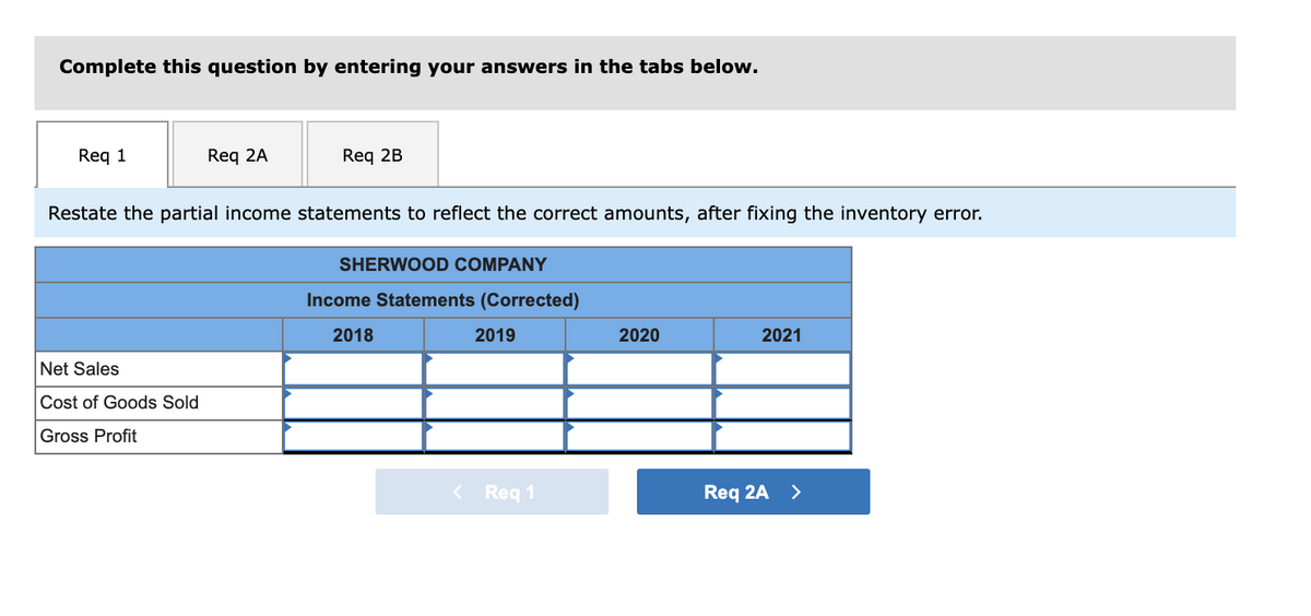 Complete this question by entering your answers in the tabs below.
Req 1
Req 2A
Req 2B
Restate the partial income statements to reflect the correct amounts, after fixing the inventory error.
SHERWOOD COMPANY
Income Statements (Corrected)
2018
2019
2020
2021
Net Sales
Cost of Goods Sold
Gross Profit
< Req 1
Req 2A >

