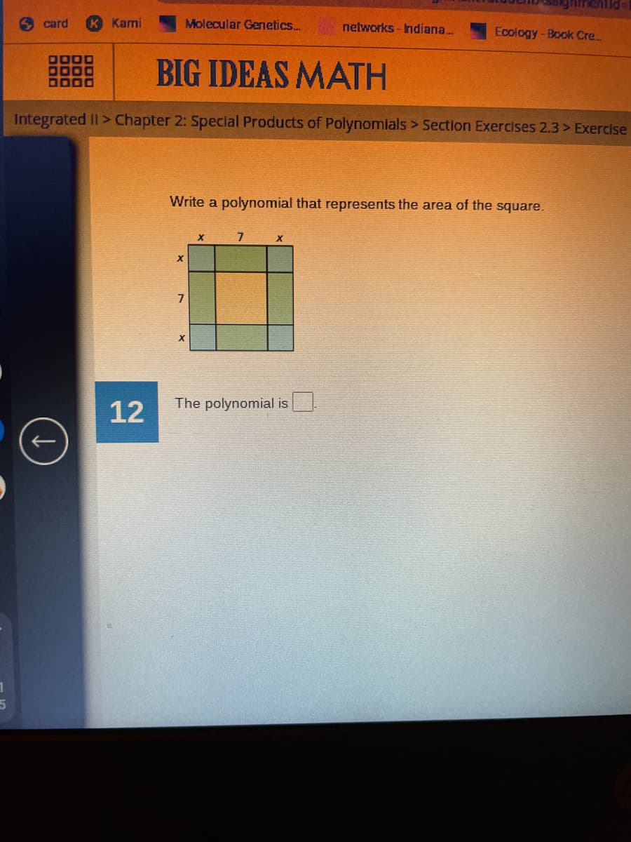 card
Kami
Molecular Gernetics...
networks -Indiana...
Ecology-Book Cre...
DODO
DO00
BIG IDEAS MATH
Integrated II> Chapter 2: Speclal Products of Polynomlals > Section Exercises 2.3 > Exercise
Write a polynomial that represents the area of the square.
The polynomial is
12
