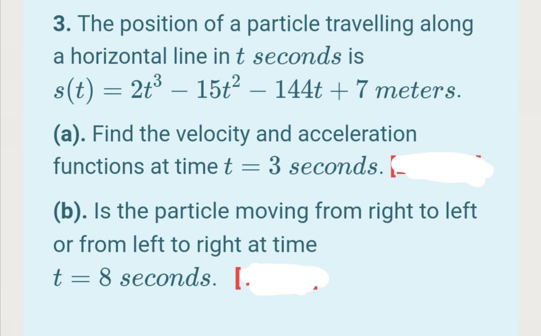 3. The position of a particle travelling along
a horizontal line in t seconds is
s(t) = 2t° – 15t2 – 144t + 7 meters.
-
(a). Find the velocity and acceleration
functions at time t = 3 seconds. [-
(b). Is the particle moving from right to left
or from left to right at time
t = 8 seconds. [.
