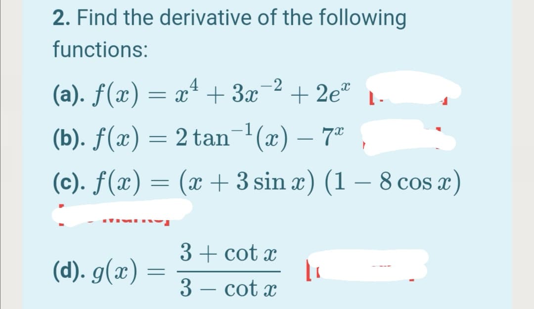 2. Find the derivative of the following
functions:
4
-2
(а). f(x) — а* + За
+ 2e*
-1
(b). ƒ(x) = 2 tan (x) – 7ª
-
(c). f(x) = (x + 3 sin x) (1 -
– 8 cos x)
3 + cot x
(d). g(x)
3 – cot x
