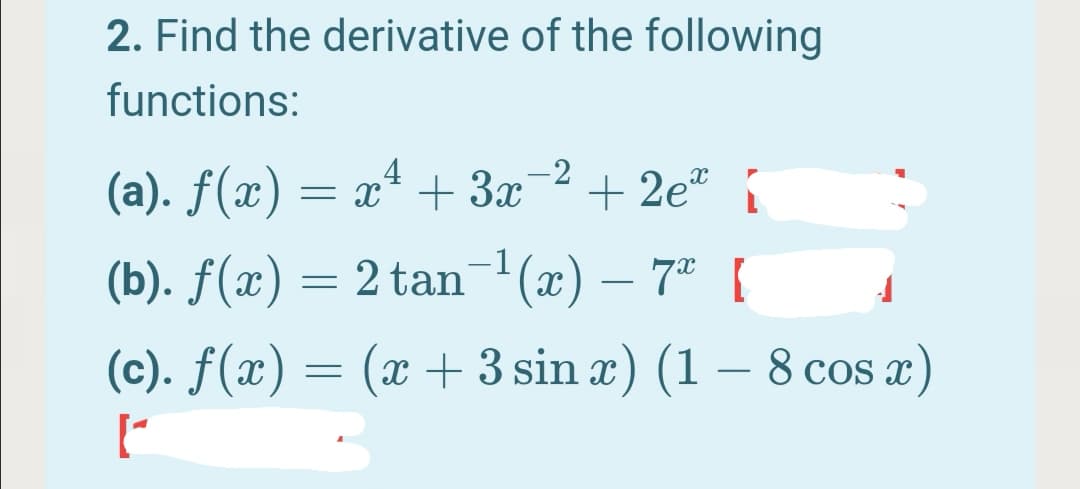2. Find the derivative of the following
functions:
4
-2
(a). f(x) = x* + 3x
+ 2e"
-1
(b). ƒ(x) = 2 tan '(x) – 7" [
(c). f(x) = (x + 3 sin x) (1 – 8 cos x)
