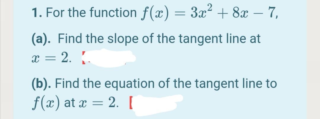 1. For the function f(x) = 3x2 + 8x – 7,
(a). Find the slope of the tangent line at
= 2. .
х —
(b). Find the equation of the tangent line to
f(x) at x = 2.[
