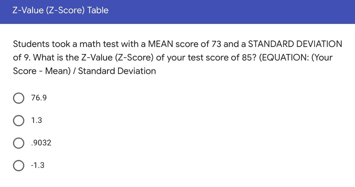 Z-Value (Z-Score) Table
Students took a math test with a MEAN score of 73 and a STANDARD DEVIATION
of 9. What is the Z-Value (Z-Score) of your test score of 85? (EQUATION: (Your
Score - Mean) / Standard Deviation
O 76.9
1.3
.9032
O -1.3
