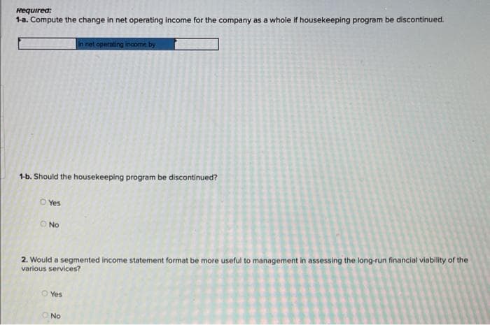 Required:
1-a. Compute the change in net operating income for the company as a whole if housekeeping program be discontinued.
in net operating income by
1-b. Should the housekeeping program be discontinued?
O Yes
O No
2. Would a segmented income statement format be more useful to management in assessing the long-run financial viability of the
various services?
Ⓒ Yes
O No