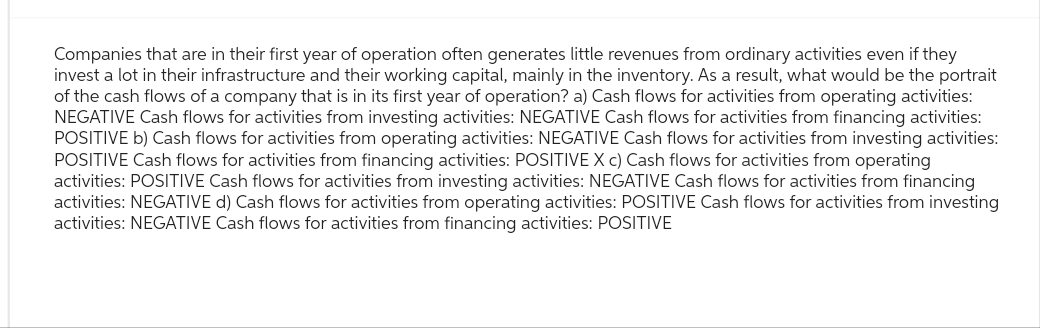 Companies that are in their first year of operation often generates little revenues from ordinary activities even if they
invest a lot in their infrastructure and their working capital, mainly in the inventory. As a result, what would be the portrait
of the cash flows of a company that is in its first year of operation? a) Cash flows for activities from operating activities:
NEGATIVE Cash flows for activities from investing activities: NEGATIVE Cash flows for activities from financing activities:
POSITIVE b) Cash flows for activities from operating activities: NEGATIVE Cash flows for activities from investing activities:
POSITIVE Cash flows for activities from financing activities: POSITIVE X c) Cash flows for activities from operating
activities: POSITIVE Cash flows for activities from investing activities: NEGATIVE Cash flows for activities from financing
activities: NEGATIVE d) Cash flows for activities from operating activities: POSITIVE Cash flows for activities from investing
activities: NEGATIVE Cash flows for activities from financing activities: POSITIVE