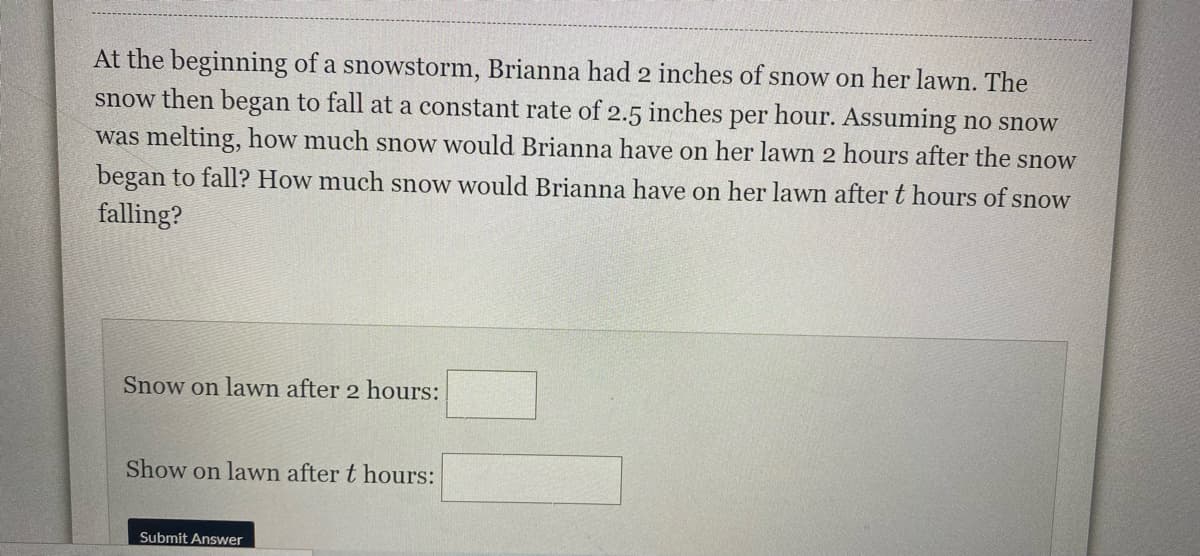 At the beginning of a snowstorm, Brianna had 2 inches of snow on her lawWn. The
snow then began to fall at a constant rate of 2.5 inches per hour. Assuming no snow
was melting, how much snow would Brianna have on her lawn 2 hours after the snow
began to fall? How much snow would Brianna have on her lawn after t hours of snow
falling?
Snow on lawn after 2 hours:
Show on lawn after t hours:
Submit Answer
