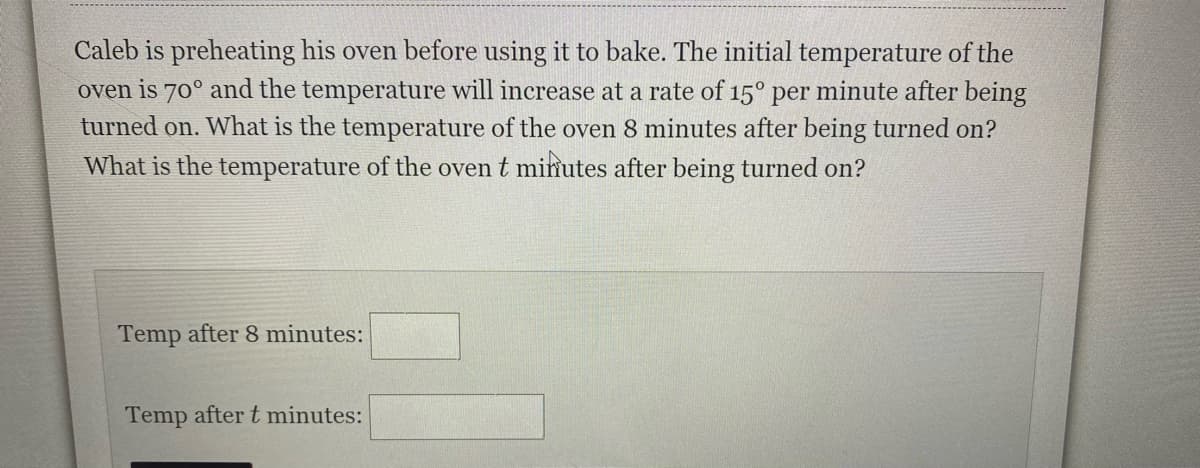 Caleb is preheating his oven before using it to bake. The initial temperature of the
oven is 70° and the temperature will increase at a rate of 15° per minute after being
turned on. What is the temperature of the oven 8 minutes after being turned on?
What is the temperature of the oven t minutes after being turned on?
Temp after 8 minutes:
Temp after t minutes:
