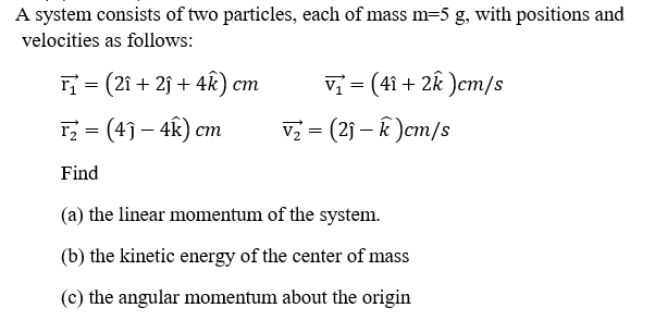A system consists of two particles, each of mass m=5 g, with positions and
velocities as follows:
r = (2î + 2j + 4k) cm
Vị = (41 + 2k )cm/s
rz = (4) – 4k) cm
v = (2j – k )cm/s
Find
(a) the linear momentum of the system.
(b) the kinetic energy of the center of mass
(c) the angular momentum about the origin
