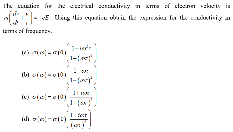 The equation for the electrical conductivity in terms of electron velocity is
dv
=-eE. Using this equation obtain the expression for the conductivity in
dt
terms of frequency.
1-io'r
(a) o(@) = o (0)
(1+(@r)°
OT
1-ωτ
() σ(ω) - σ(0)|
(1-(@r)*
1+ iot
(c) o(@)=o(0)
1+(@r)
1+iøt
(d) o(@) = o (0)
(oт)*
