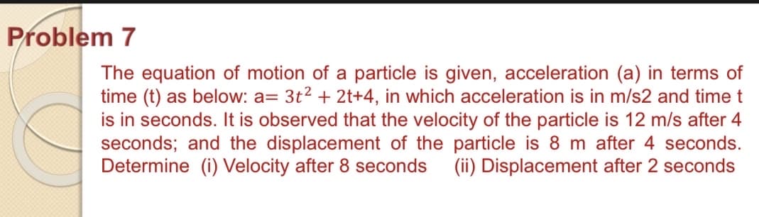 Problem 7
The equation of motion of a particle is given, acceleration (a) in terms of
time (t) as below: a= 3t2 + 2t+4, in which acceleration is in m/s2 and time t
is in seconds. It is observed that the velocity of the particle is 12 m/s after 4
seconds; and the displacement of the particle is 8 m after 4 seconds.
Determine (i) Velocity after 8 seconds
(ii) Displacement after 2 seconds

