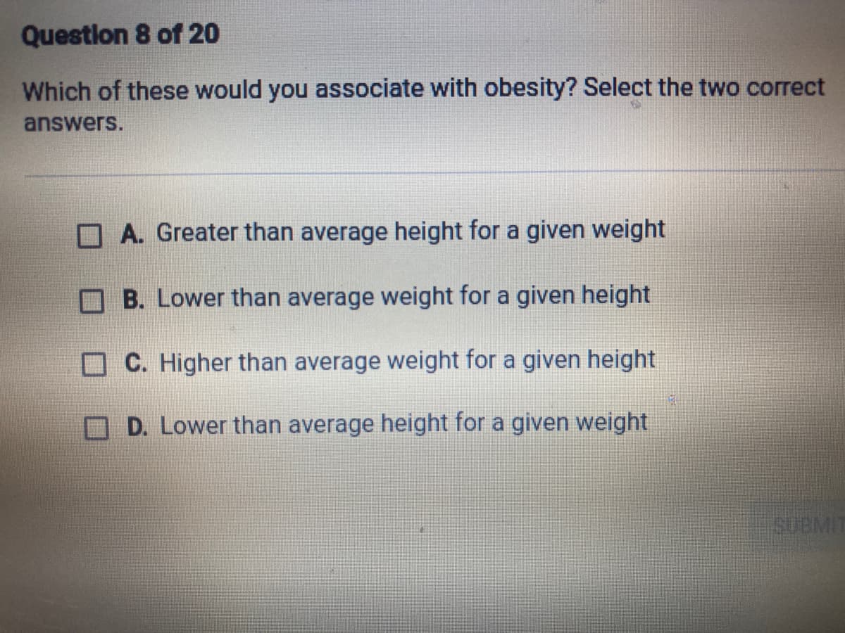 Questlon 8 of 20
Which of these would you associate with obesity? Select the two correct
answers.
A. Greater than average height for a given weight
O B. Lower than average weight for a given height
C. Higher than average weight for a given height
D. Lower than average height for a given weight
SUBMIT
