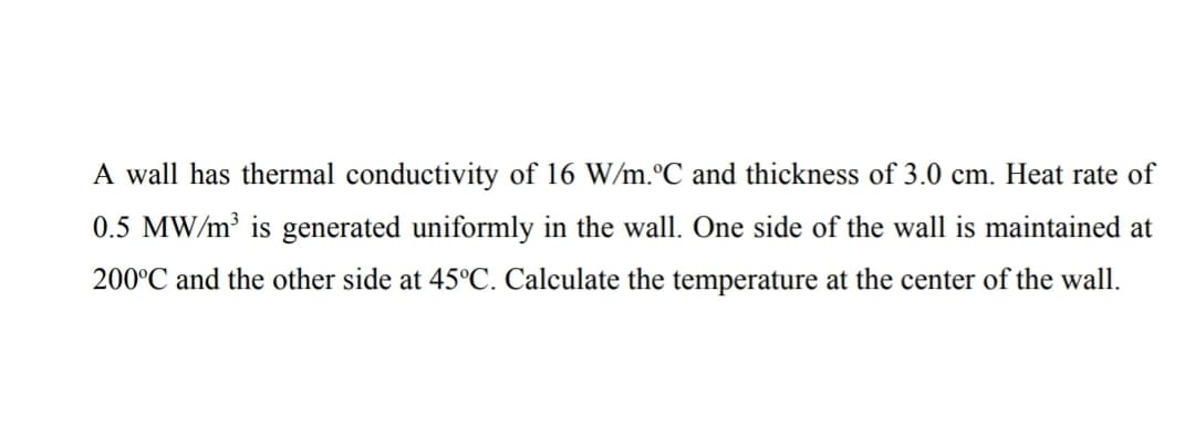 A wall has thermal conductivity of 16 W/m.°C and thickness of 3.0 cm. Heat rate of
0.5 MW/m is generated uniformly in the wall. One side of the wall is maintained at
200°C and the other side at 45°C. Calculate the temperature at the center of the wall.
