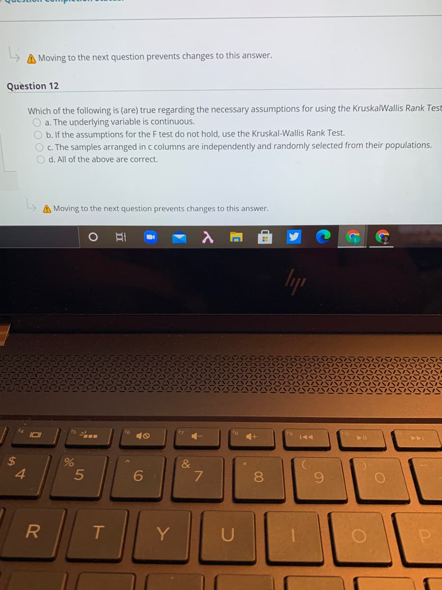 A Moving to the next question prevents changes to this answer.
Quèstion 12
Which of the following is (are) true regarding the necessary assumptions for using the KruskalWallis Rank Test
O a. The underlying variable is continuous.
O b. If the assumptions for the F test do not hold, use the Kruskal-Wallis Rank Test.
O c. The samples arranged in c columns are independently and randomly selected from their populations.
O d. All of the above are correct.
A Moving to the next question prevents changes to this answer.
トト」
&
4
7
8
6.
R
T.
Y
U
5
