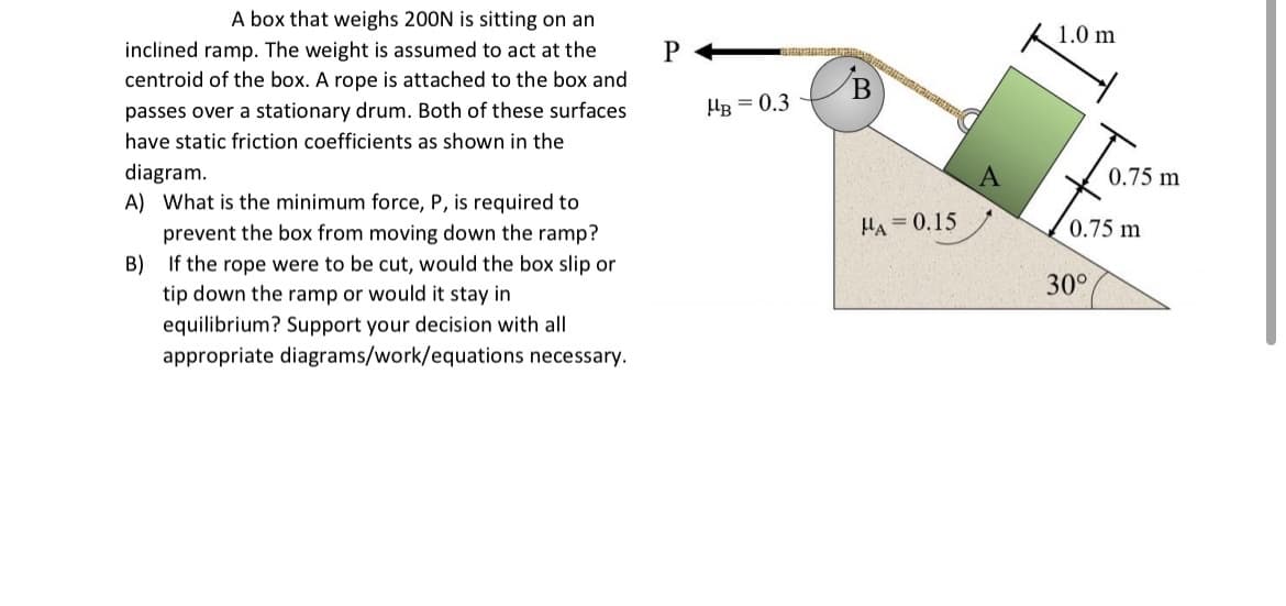A box that weighs 200N is sitting on an
inclined ramp. The weight is assumed to act at the
centroid of the box. A rope is attached to the box and
passes over a stationary drum. Both of these surfaces
have static friction coefficients as shown in the
diagram.
A) What is the minimum force, P, is required to
prevent the box from moving down the ramp?
B) If the rope were to be cut, would the box slip or
tip down the ramp or would it stay in
equilibrium? Support your decision with all
appropriate diagrams/work/equations necessary.
P
PRIMAVER
HB = 0.3
HA=0.15
1.0 m
0.75 m
0.75 m
30°