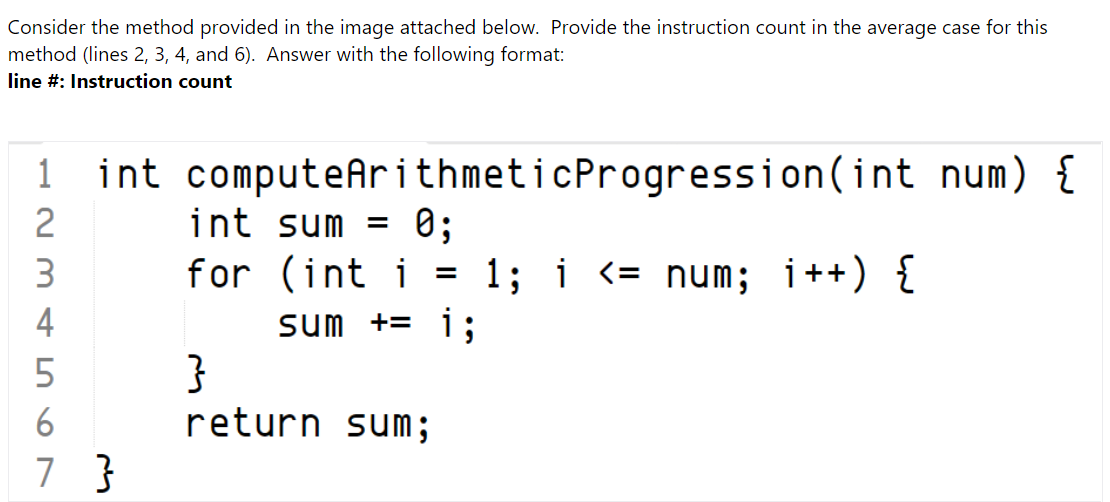 Consider the method provided in the image attached below. Provide the instruction count in the average case for this
method (lines 2, 3, 4, and 6). Answer with the following format:
line #: Instruction count
1
1 int computeArithmeticProgression(int num) {
int sum
for (int i = 1; i <= num; i++) {
4
sum += i;
}
6
return sum ;
7 }
