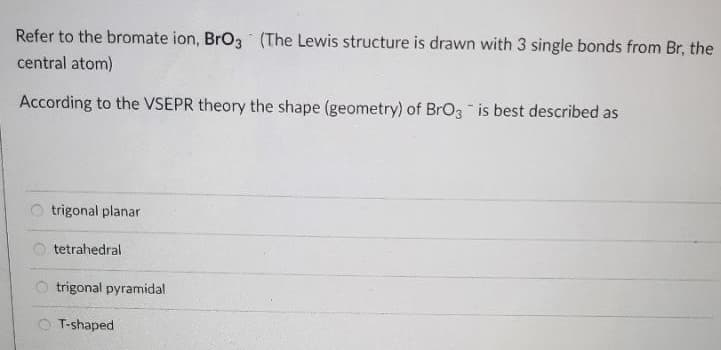 Refer to the bromate ion, BrO3 (The Lewis structure is drawn with 3 single bonds from Br, the
central atom)
According to the VSEPR theory the shape (geometry) of BrO3 is best described as
trigonal planar
tetrahedral
O trigonal pyramidal
O T-shaped
