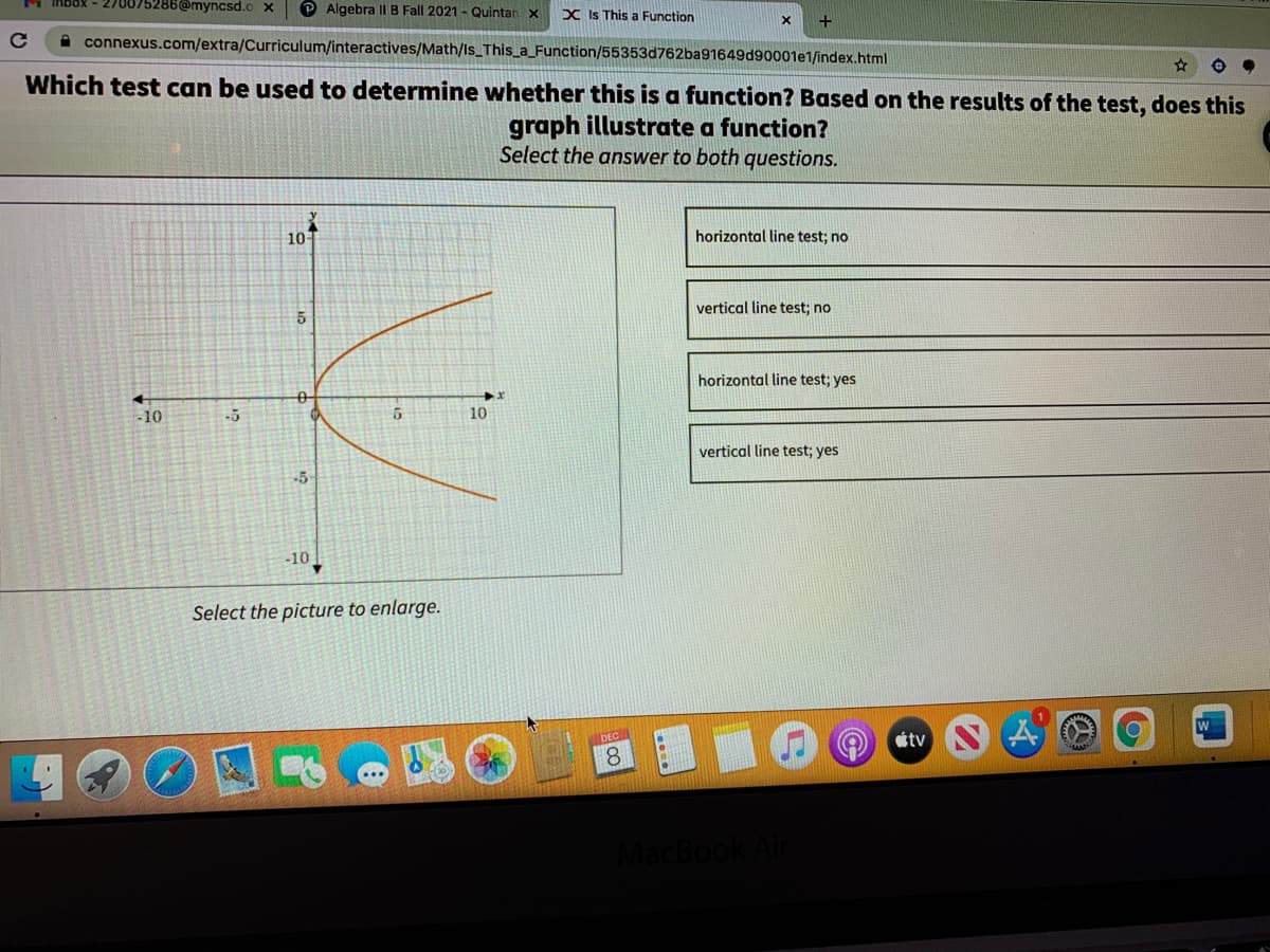 175286@myncsd.o x
P Algebra IIB Fall 2021 - Quintan x
X Is This a Function
+
A connexus.com/extra/Curriculum/interactives/Math/Is_This_a_Function/55353d762ba91649d90001e1/index.html
Which test can be used to determine whether this is a function? Based on the results of the test, does this
graph illustrate a function?
Select the answer to both questions.
10
horizontal line test; no
vertical line test; no
horizontal line test; yes
-10
-5
10
vertical line test; yes
-5
-10
Select the picture to enlarge.
DEC
tv
8.
