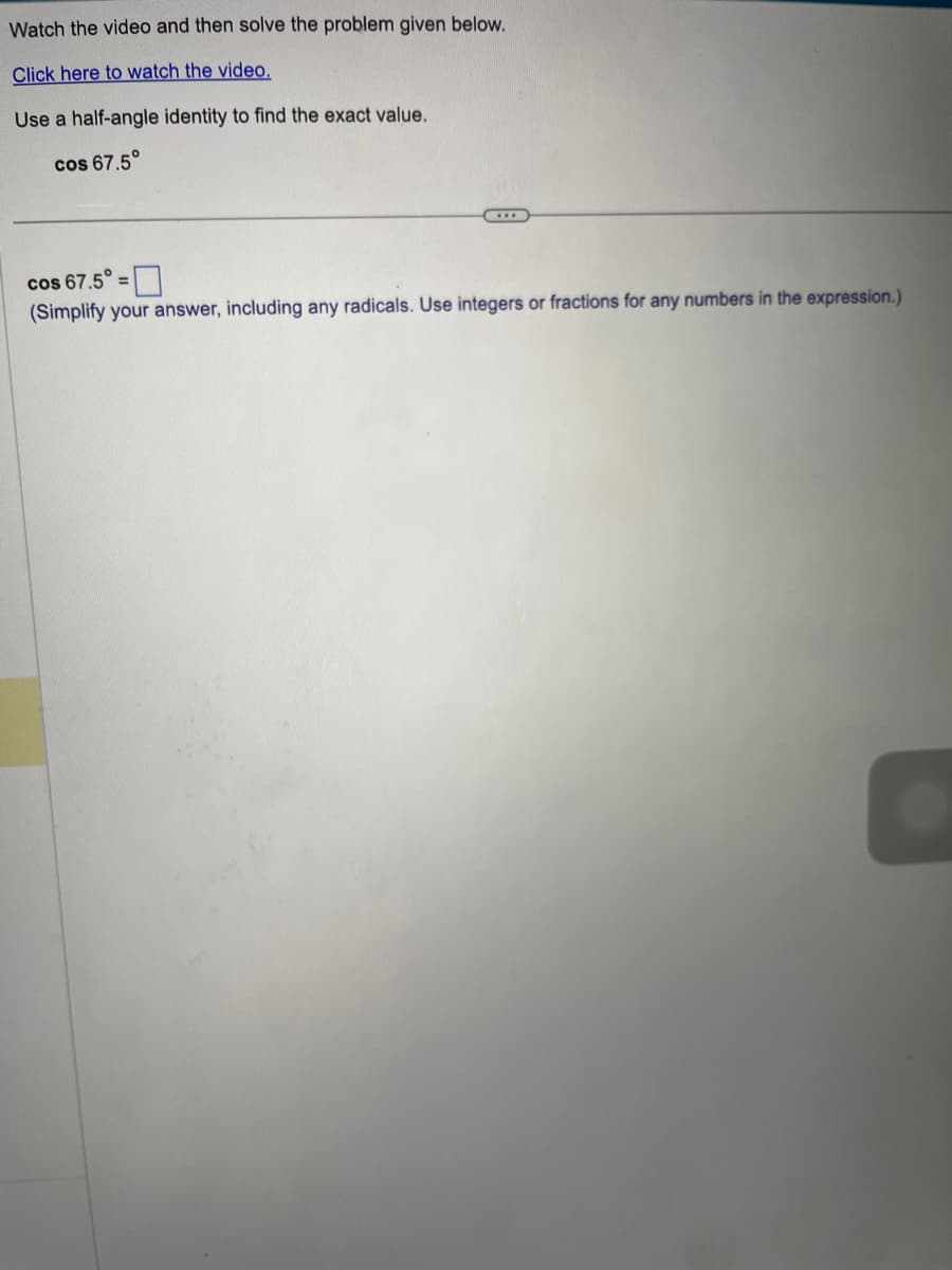Watch the video and then solve the problem given below.
Click here to watch the video.
Use a half-angle identity to find the exact value.
cos 67.5°
cos 67.5° =
(Simplify your answer, including any radicals. Use integers or fractions for any numbers in the expression.)