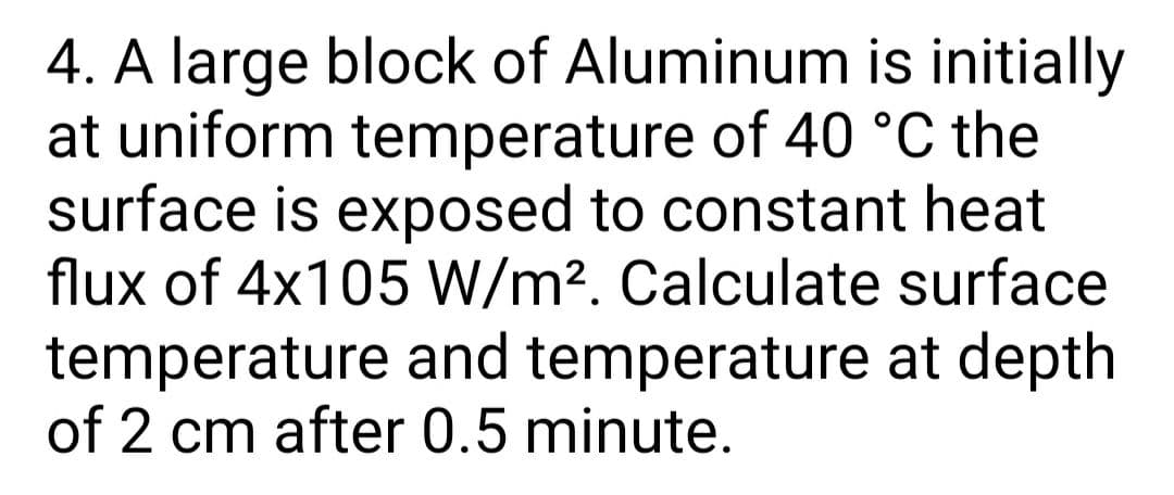 4. A large block of Aluminum is initially
at uniform temperature of 40 °C the
surface is exposed to constant heat
flux of 4x105 W/m2. Calculate surface
temperature and temperature at depth
of 2 cm after 0.5 minute.
