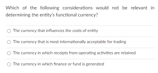 Which of the following considerations would not be relevant in
determining the entity's functional currency?
The currency that influences the costs of entity
O The currency that is most internationally acceptable for trading
The currency in which receipts from operating activities are retained
O The currency in which finance or fund is generated
