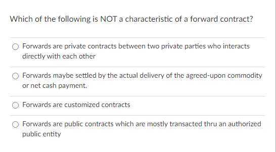 Which of the following is NOT a characteristic of a forward contract?
Forwards are private contracts between two private parties who interacts
directly with each other
O Forwards maybe settled by the actual delivery of the agreed-upon commodity
or net cash payment.
Forwards are customized contracts
Forwards are public contracts which are mostly transacted thru an authorized
s are
public entity
