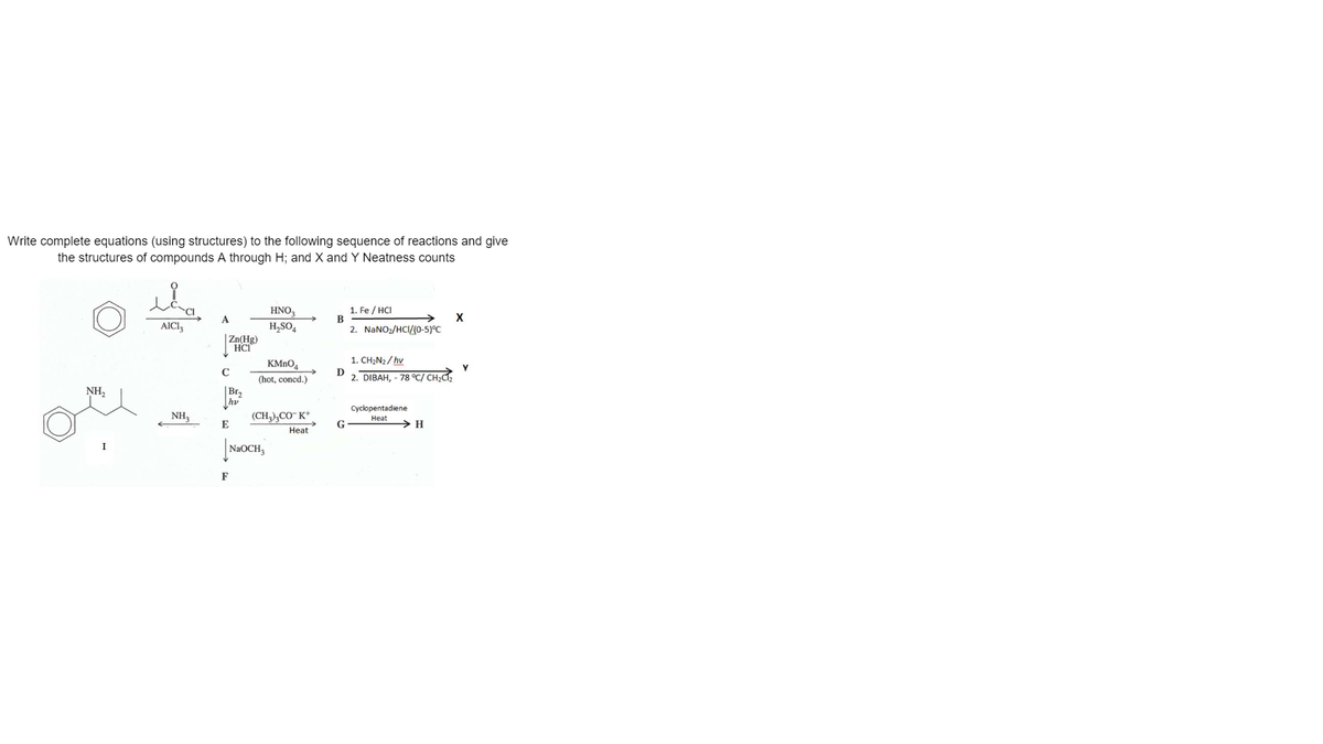 Write complete equations (using structures) to the following sequence of reactions and give
the structures of compounds A through H; and X and Y Neatness counts
HNO,
1. Fe / HCI
A
AICI3
H,SO,
2. NaNO:/HCI/(o-5)°C
|Zn(Hg)
HCI
1. CH,N2/ hv
KMNO4
D
(hot, concd.)
2. DIBAH, - 78 °C/ CH;C,
NH,
|Br,
hv
(CH),CO- K*
Cyclopentadiene
NH,
Heat
E
> H
Heat
NAOCH,
F
