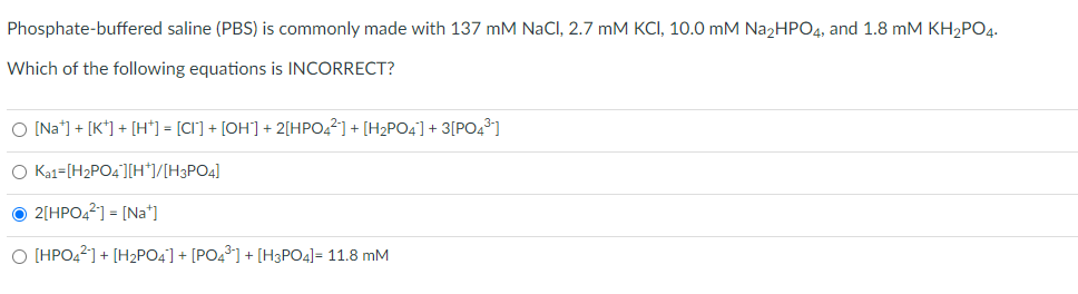 Phosphate-buffered saline (PBS) is commonly made with 137 mM NaCl, 2.7 mM KCI, 10.0 mM NaɔHPO4, and 1.8 mM KH,PO4.
Which of the following equations is INCORRECT?
O [Na*] + [K*] + [H*] = [CI] + [OH] + 2[HPO,?] + [H2PO4] + 3[PO43]
O Ka1=[H2PO4'][H*]/[H3PO4]
O 2[HPO4?] = [Na]
O (HPO42] + [H2PO4] + [PO4³] + [H3PO4]= 11.8 mM
