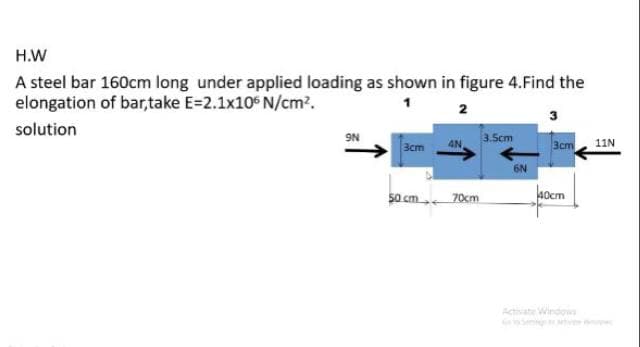 H.W
A steel bar 160cm long under applied loading as shown in figure 4.Find the
elongation of bar,take E=2.1x10 N/cm?.
2
3
solution
9N
3cm
4N
3.Scm
3cm, 11N
6N
50 cm 70cm
aocm
Activate Windows
