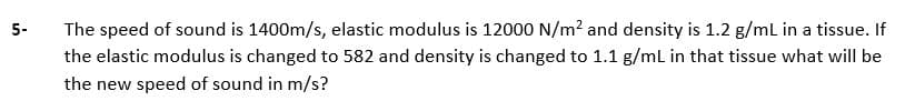 5-
The speed of sound is 1400m/s, elastic modulus is 12000 N/m? and density is 1.2 g/mL in a tissue. If
the elastic modulus is changed to 582 and density is changed to 1.1 g/mL in that tissue what will be
the new speed of sound in m/s?
