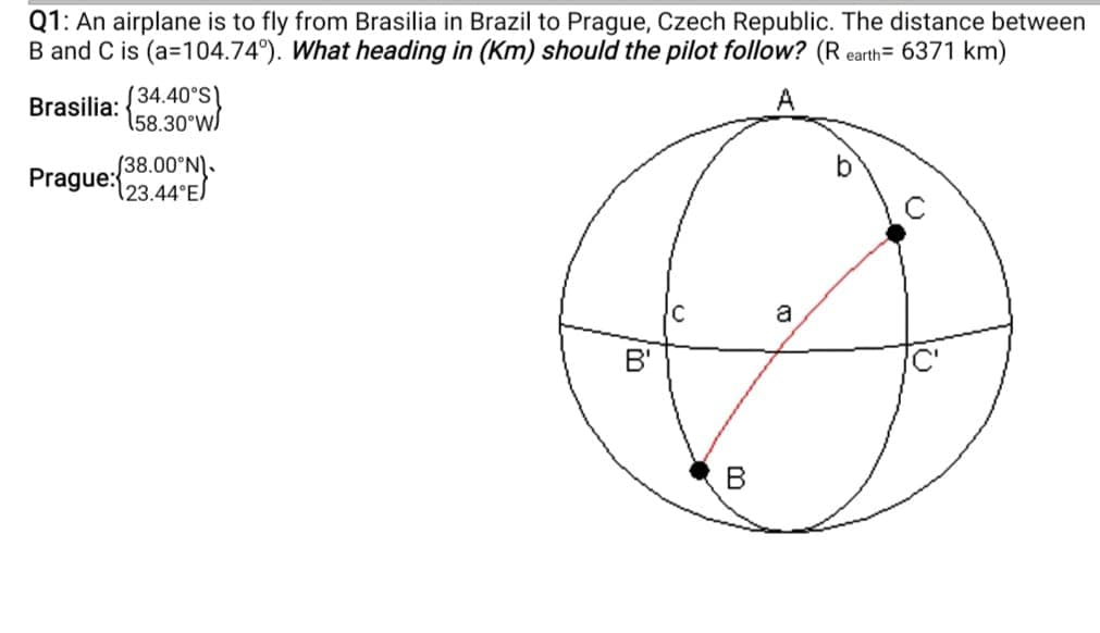 Q1: An airplane is to fly from Brasilia in Brazil to Prague, Czech Republic. The distance between
B and C is (a=104.74°). What heading in (Km) should the pilot follow? (R earth= 6371 km)
Brasilia: (34.40°S\
158.30°WS
A
Prague: 38.00'N).
(23.44°E)
a
B'
