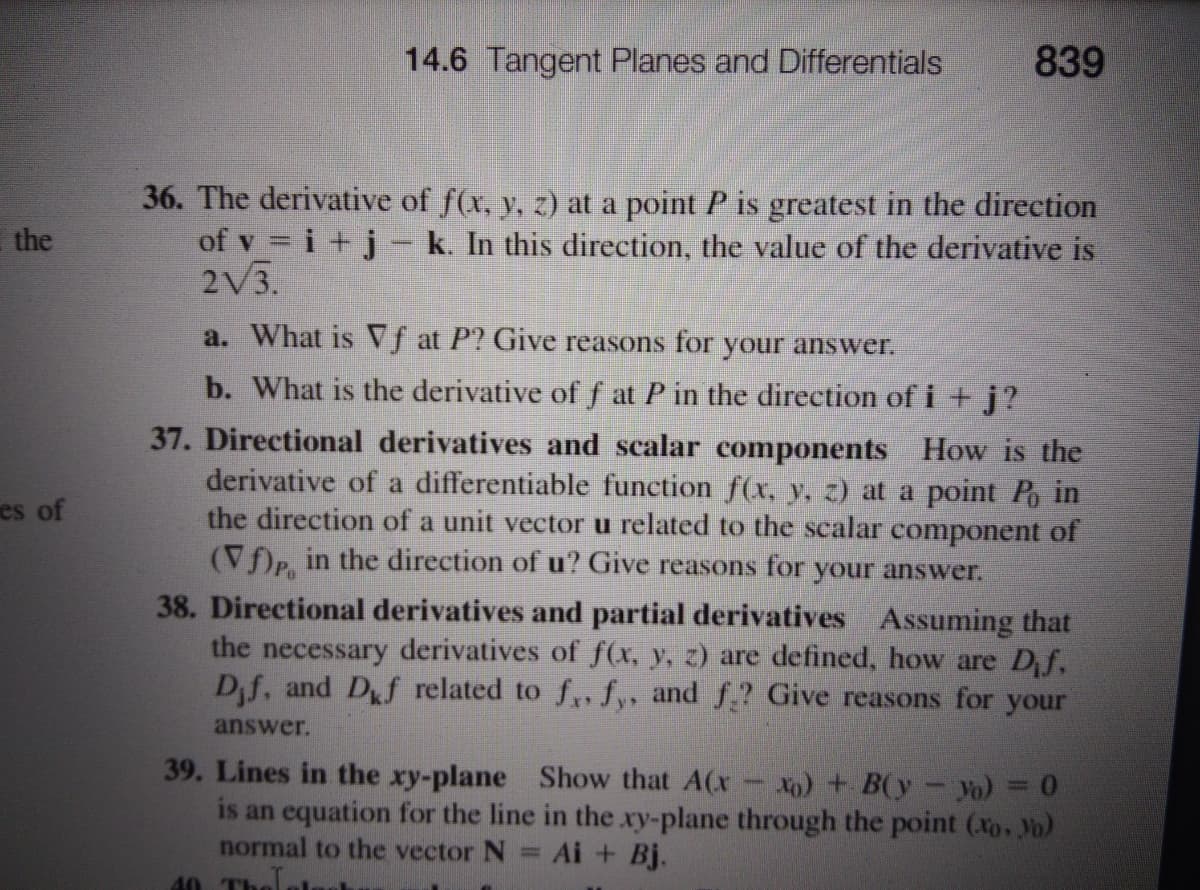 14.6 Tangent Planes and Differentials
839
36. The derivative of f(x, y, z) at a point P is greatest in the direction
of v = i +j - k. In this direction, the value of the derivative is
2V3.
the
a. What is Vf at P? Give reasons for your answer.
b. What is the derivative off at P in the direction of i +j?
37. Directional derivatives and scalar components How is the
derivative of a differentiable function f(x, y, z) at a point Po in
the direction of a unit vector u related to the scalar component of
(Vf)P, in the direction of u? Give reasons for your answer.
es of
38. Directional derivatives and partial derivatives Assuming that
the necessary derivatives of f(x, y, z) are defined, how are Df,
Dif, and Df related to f, fy, and f.? Give reasons for your
answer.
39. Lines in the xy-plane Show that A(x xo) + B(y-yo)
is an equation for the line in the xy-plane through the point (xo. Yo)
normal to the vector N
40 Thelolgn
= Ai + Bj.
the
