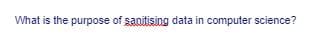 What is the purpose of sanitising data in computer science?
