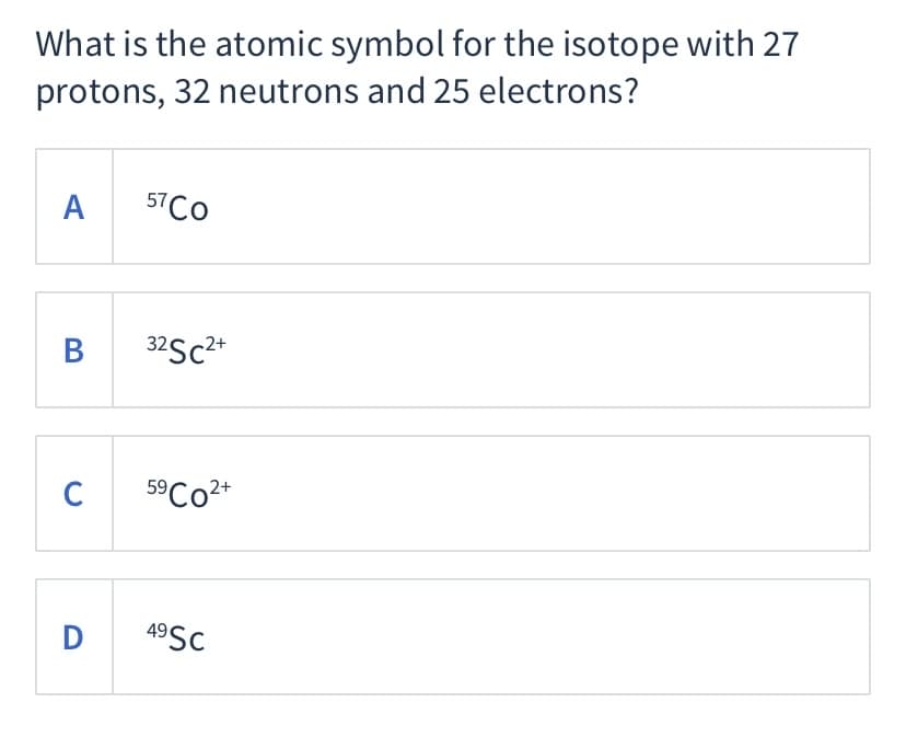 What is the atomic symbol for the isotope with 27
protons, 32 neutrons and 25 electrons?
A
57CO
32Sc2*
C
5°CO2+
49SC

