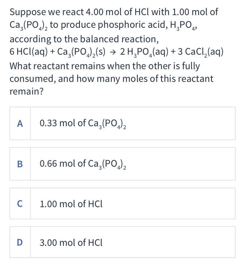 Suppose we react 4.00 mol of HCl with 1.00 mol of
Ca,(PO,), to produce phosphoric acid, H,PO,
4
according to the balanced reaction,
6 HCl(aq) + Ca,(PO,),(s) → 2 H,PO,(aq) + 3 CaCl,(aq)
What reactant remains when the other is fully
consumed, and how many moles of this reactant
remain?
A
0.33 mol of Ca,(PO,)2
B
0.66 mol of Ca,(PO,),
C 1.00 mol of HCl
i
D 3.00 mol of HCl
