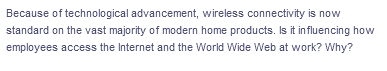 Because of technological advancement, wireless connectivity is now
standard on the vast majority of modern home products. Is it influencing how
employees access the Internet and the World Wide Web at work? Why?
